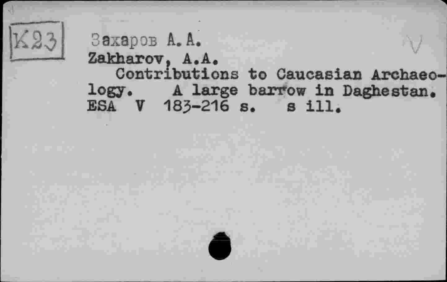 ﻿К23
Захаров А. А.
Zakharov, А.А.
Contributions to Caucasian Archaeo logy. A large barrow in Daghestan, ESA V 185-216 s. s ill.